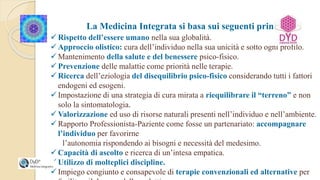 La Medicina Integrata si basa sui seguenti principi:
 Rispetto dell’essere umano nella sua globalità.
 Approccio olistico: cura dell’individuo nella sua unicità e sotto ogni profilo.
 Mantenimento della salute e del benessere psico-fisico.
 Prevenzione delle malattie come priorità nelle terapie.
 Ricerca dell’eziologia del disequilibrio psico-fisico considerando tutti i fattori
endogeni ed esogeni.
 Impostazione di una strategia di cura mirata a riequilibrare il “terreno” e non
solo la sintomatologia.
 Valorizzazione ed uso di risorse naturali presenti nell’individuo e nell’ambiente.
 Rapporto Professionista-Paziente come fosse un partenariato: accompagnare
l’individuo per favorirne
l’autonomia rispondendo ai bisogni e necessità del medesimo.
 Capacità di ascolto e ricerca di un’intesa empatica.
 Utilizzo di molteplici discipline.
 Impiego congiunto e consapevole di terapie convenzionali ed alternative per
 