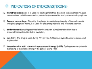  INDICATIONS OF DYDROGESTERONE-
 Menstrual disorders: it is used for treating menstrual disorders like absent or irregular
menstruation, painful menstruation, secondary amenorrhea and premenstrual symptoms.
 Prevent miscarriage: Since the drug helps in maintaining integrity of the endometrial
lining in a pregnant womb, it is used for preventing habitual and recurrent abortion.
 Endometriosis: Dydrogesterone relieves the pain during menstruation due to
endometriosis without inhibiting ovulation.
 Infertility: The drug is used during IVF (in-vitro fertilization) cycle to achieve successful
implantation.
 In combination with hormonal replacement therapy (HRT): Dydrogesterone prevents
thickening of the uterine lining in the patient taking HRT.
 