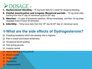 DOSAGE -
1. Dysfunctional bleeding – 10 mg twice daily for a week for stopping bleeding.
2. Painful menstruation and irregular Menstrual periods – 10 mg twice daily
starting from the 5th day of menstrual cycle to 25th day.
3. Abortion – In case of threatened abortion, 40mg immediately and then 10 mg dose
repeated every 8 hours till remission.
4. Infertility – 10mg once daily from the 14th day till 25th day of menstrual cycle.
What are the side effects of Dydrogesterone?
 Pulsating headache which can develop into a migraine
 Pain in breast and breast tenderness
 Occasional blood spotting
 Pain during periods
 Irregular period
 Heavy bleeding during periods
 Missed period
 Weight gain
 Depression
 Hypersensitivity
 