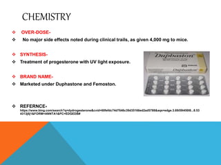 CHEMISTRY
 OVER-DOSE-
 No major side effects noted during clinical trails, as given 4,000 mg to mice.
 SYNTHESIS-
 Treatment of progesterone with UV light exposure.
 BRAND NAME-
 Marketed under Duphastone and Femoston.
 REFERNCE-
https://www.bing.com/search?q=dydrogesterone&cvid=60fefdc74d7646c39d35166ed2ad5788&aqs=edge.3.69i59i450l8...8.53
4313j0j1&FORM=ANNTA1&PC=EDGEDB#
 