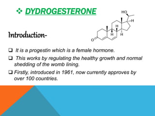  DYDROGESTERONE
Introduction-
 It is a progestin which is a female hormone.
 This works by regulating the healthy growth and normal
shedding of the womb lining.
 Firstly, introduced in 1961, now currently approves by
over 100 countries.
 