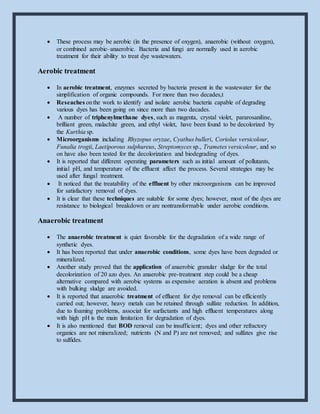  These process may be aerobic (in the presence of oxygen), anaerobic (without oxygen),
or combined aerobic–anaerobic. Bacteria and fungi are normally used in aerobic
treatment for their ability to treat dye wastewaters.
Aerobic treatment
 In aerobic treatment, enzymes secreted by bacteria present in the wastewater for the
simplification of organic compounds. For more than two decades,t
 Reseaches onthe work to identify and isolate aerobic bacteria capable of degrading
various dyes has been going on since more than two decades.
 A number of triphenylmethane dyes, such as magenta, crystal violet, pararosaniline,
brilliant green, malachite green, and ethyl violet, have been found to be decolorized by
the Kurthia sp.
 Microorganisms including Rhyzopus oryzae, Cyathus bulleri, Coriolus versicolour,
Funalia trogii, Laetiporous sulphureus, Streptomyces sp., Trametes versicolour, and so
on have also been tested for the decolorization and biodegrading of dyes.
 It is reported that different operating parameters such as initial amount of pollutants,
initial pH, and temperature of the effluent affect the process. Several strategies may be
used after fungal treatment.
 It noticed that the treatability of the effluent by other microorganisms can be improved
for satisfactory removal of dyes.
 It is clear that these techniques are suitable for some dyes; however, most of the dyes are
resistance to biological breakdown or are nontransformable under aerobic conditions.
Anaerobic treatment
 The anaerobic treatment is quiet favorable for the degradation of a wide range of
synthetic dyes.
 It has been reported that under anaerobic conditions, some dyes have been degraded or
mineralized.
 Another study proved that the application of anaerobic granular sludge for the total
decolorization of 20 azo dyes. An anaerobic pre-treatment step could be a cheap
alternative compared with aerobic systems as expensive aeration is absent and problems
with bulking sludge are avoided.
 It is reported that anaerobic treatment of effluent for dye removal can be efficiently
carried out; however, heavy metals can be retained through sulfate reduction. In addition,
due to foaming problems, associat for surfactants and high effluent temperatures along
with high pH is the main limitation for degradation of dyes.
 It is also mentioned that BOD removal can be insufficient; dyes and other refractory
organics are not mineralized; nutrients (N and P) are not removed; and sulfates give rise
to sulfides.
 