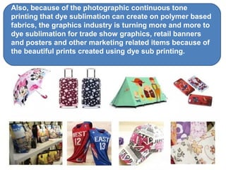 Also, because of the photographic continuous tone
printing that dye sublimation can create on polymer based
fabrics, the graphics industry is turning more and more to
dye sublimation for trade show graphics, retail banners
and posters and other marketing related items because of
the beautiful prints created using dye sub printing.
 