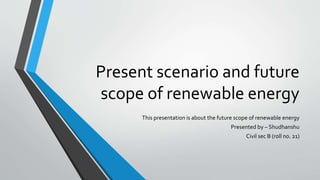 Present scenario and future
scope of renewable energy
This presentation is about the future scope of renewable energy
Presented by – Shudhanshu
Civil sec B (roll no. 21)
 