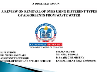 A DISSERTATION ON
A REVIEW ON REMOVAL OF DYES USING DIFFERENT TYPES
OF ADSORBENTS FROM WASTE WATER
PRESENTED BY:
MS. ASHU BERWAL
B. Sc. (H) CHEMISTRY
ENROLLMENT NO.:-1703100007
SUPERVISOR
DR. NEERAJ KUMARI
ASSISTANT PROFESSOR,
SCHOOL OF BASIC AND APPLIED SCIENCE
 