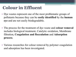 Colour in Effluent
• Dye wastes represent one of the most problematic groups of
pollutants because they can be easily identified by the human
eye and are not easily biodegradable.
• The process for the treatment of dye waste and colour removal
includes biological treatment, Catalytic oxidation, Membrane
filtration, Coagulation and flocculation and Adsorption
process.
• Various researches for colour removal by polymer coagulation
and adsorption has been investigated.
 