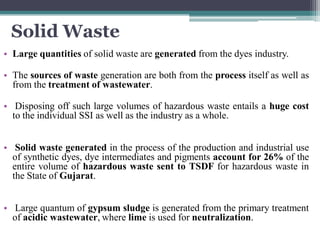 Solid Waste
• Large quantities of solid waste are generated from the dyes industry.
• The sources of waste generation are both from the process itself as well as
from the treatment of wastewater.
• Disposing off such large volumes of hazardous waste entails a huge cost
to the individual SSI as well as the industry as a whole.
• Solid waste generated in the process of the production and industrial use
of synthetic dyes, dye intermediates and pigments account for 26% of the
entire volume of hazardous waste sent to TSDF for hazardous waste in
the State of Gujarat.
• Large quantum of gypsum sludge is generated from the primary treatment
of acidic wastewater, where lime is used for neutralization.
 