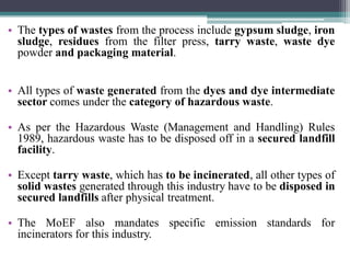 • The types of wastes from the process include gypsum sludge, iron
sludge, residues from the filter press, tarry waste, waste dye
powder and packaging material.
• All types of waste generated from the dyes and dye intermediate
sector comes under the category of hazardous waste.
• As per the Hazardous Waste (Management and Handling) Rules
1989, hazardous waste has to be disposed off in a secured landfill
facility.
• Except tarry waste, which has to be incinerated, all other types of
solid wastes generated through this industry have to be disposed in
secured landfills after physical treatment.
• The MoEF also mandates specific emission standards for
incinerators for this industry.
 