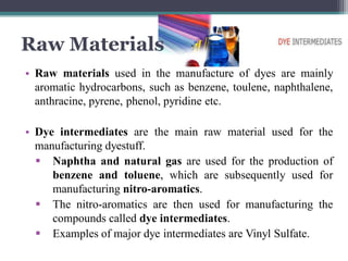 Raw Materials
• Raw materials used in the manufacture of dyes are mainly
aromatic hydrocarbons, such as benzene, toulene, naphthalene,
anthracine, pyrene, phenol, pyridine etc.
• Dye intermediates are the main raw material used for the
manufacturing dyestuff.
 Naphtha and natural gas are used for the production of
benzene and toluene, which are subsequently used for
manufacturing nitro-aromatics.
 The nitro-aromatics are then used for manufacturing the
compounds called dye intermediates.
 Examples of major dye intermediates are Vinyl Sulfate.
 