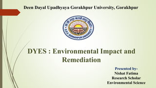 Deen Dayal Upadhyaya Gorakhpur University, Gorakhpur
DYES : Environmental Impact and
Remediation
Presented by-
Nishat Fatima
Research Scholar
Environmental Science
 