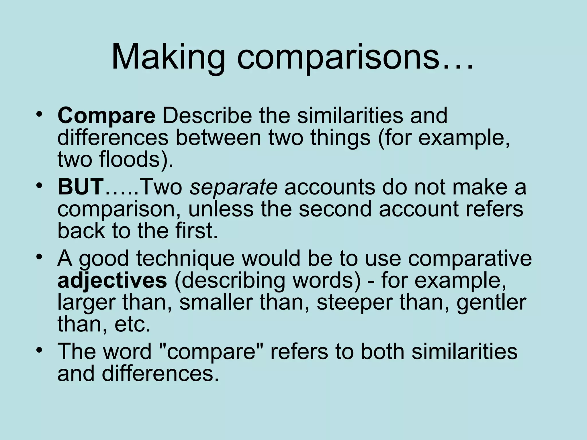 Making comparisons… Compare  Describe the similarities and differences between two things (for example, two floods).  BUT …..Two  separate  accounts do not make a comparison, unless the second account refers back to the first.  A good technique would be to use comparative  adjectives  (describing words) - for example, larger than, smaller than, steeper than, gentler than, etc.  The word "compare" refers to both similarities and differences.  