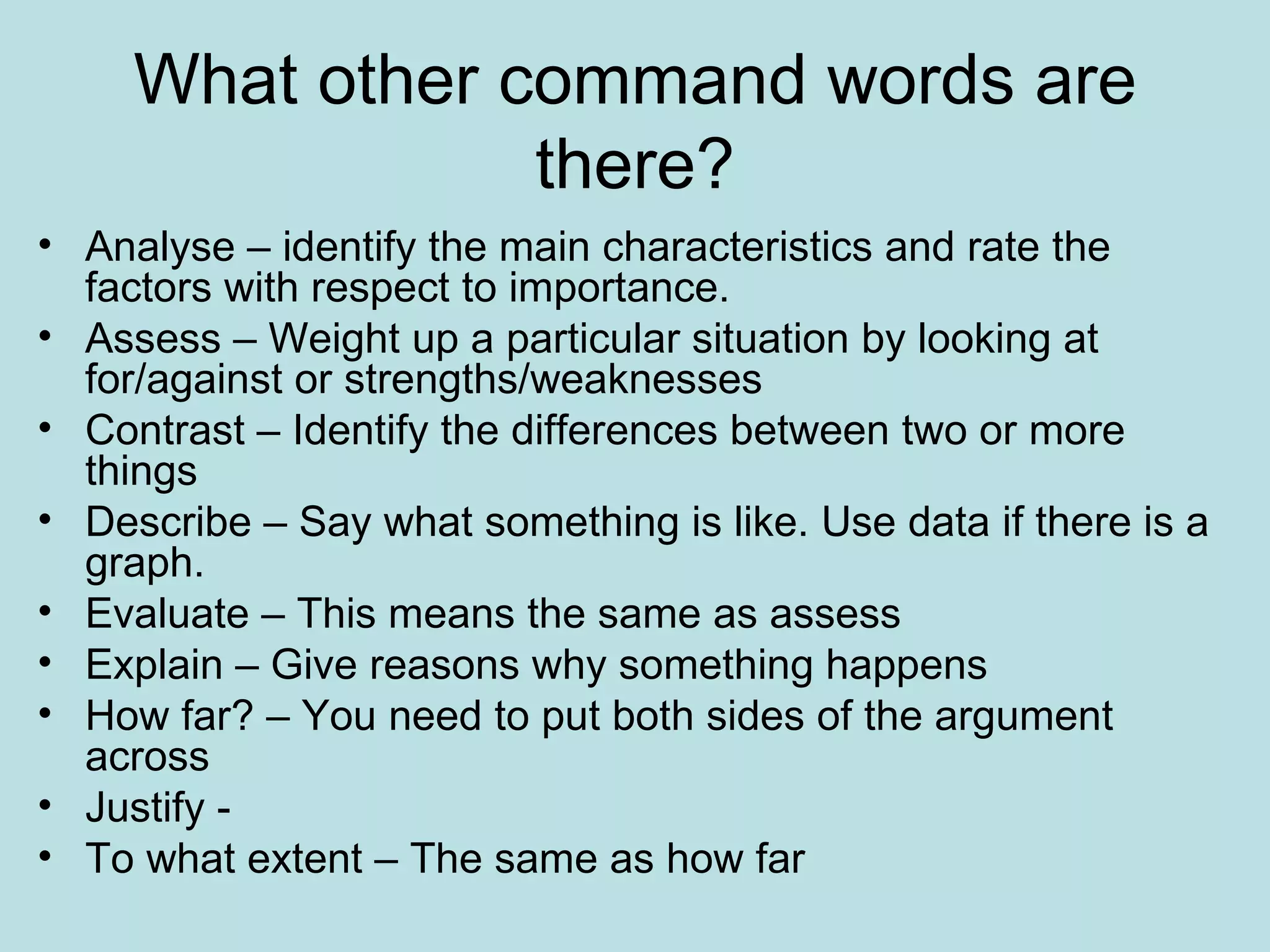 What other command words are there? Analyse – identify the main characteristics and rate the factors with respect to importance. Assess – Weight up a particular situation by looking at for/against or strengths/weaknesses Contrast – Identify the differences between two or more things Describe – Say what something is like. Use data if there is a graph. Evaluate – This means the same as assess Explain – Give reasons why something happens How far? – You need to put both sides of the argument across Justify -  To what extent – The same as how far 