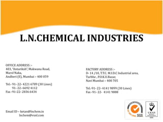 L.N.CHEMICAL INDUSTRIES
OFFICE ADDRESS :-
403, “Antariksh”, Makwana Road,
Marol Naka,
Andheri (E), Mumbai – 400 059
Tel.- 91- 22- 4221 6789 (30 Lines)
91- 22- 6692 4112
Fax -91-22- 2836 6434
FACTORY ADDRESS :-
D- 14 /10, T.T.C. M.I.D.C Industrial area,
Turbhe , P.O.K.U.Bazar,
Navi Mumbai – 400 705
Tel.-91- 22- 4141 9899 (30 Lines)
Fax -91- 22- 4141 9888
Email ID – ketan@lnchem.in
lnchem@vsnl.com
 