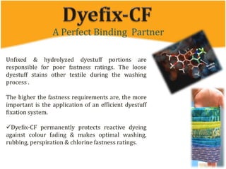 A Perfect Binding Partner
Unfixed & hydrolyzed dyestuff portions are
responsible for poor fastness ratings. The loose
dyestuff stains other textile during the washing
process .
The higher the fastness requirements are, the more
important is the application of an efficient dyestuff
fixation system.
Dyefix-CF permanently protects reactive dyeing
against colour fading & makes optimal washing,
rubbing, perspiration & chlorine fastness ratings.
 