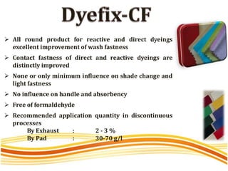  All round product for reactive and direct dyeings
excellent improvement of wash fastness
 Contact fastness of direct and reactive dyeings are
distinctly improved
 None or only minimum influence on shade change and
light fastness
 No influence on handle and absorbency
 Free of formaldehyde
 Recommended application quantity in discontinuous
processes
By Exhaust : 2 - 3 %
By Pad : 30-70 g/l
 
