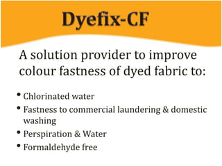 A solution provider to improve
colour fastness of dyed fabric to:
• Chlorinated water
• Fastness to commercial laundering & domestic
washing
• Perspiration & Water
• Formaldehyde free
 