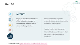 Step 05
METRICS
Employers should assess the efficacy
of their onboarding strategies by
utilising a range of metrics that are
relevant to the organisation.
Once your new hire begins the
onboarding process, use clear metrics
to measure their progress.
You can employ new-hire surveys
Informal feedback, and measure their
performance, engagement and
satisfaction.
Click here to read: 15 Key HR Metrics That Are Worth Measuring
 