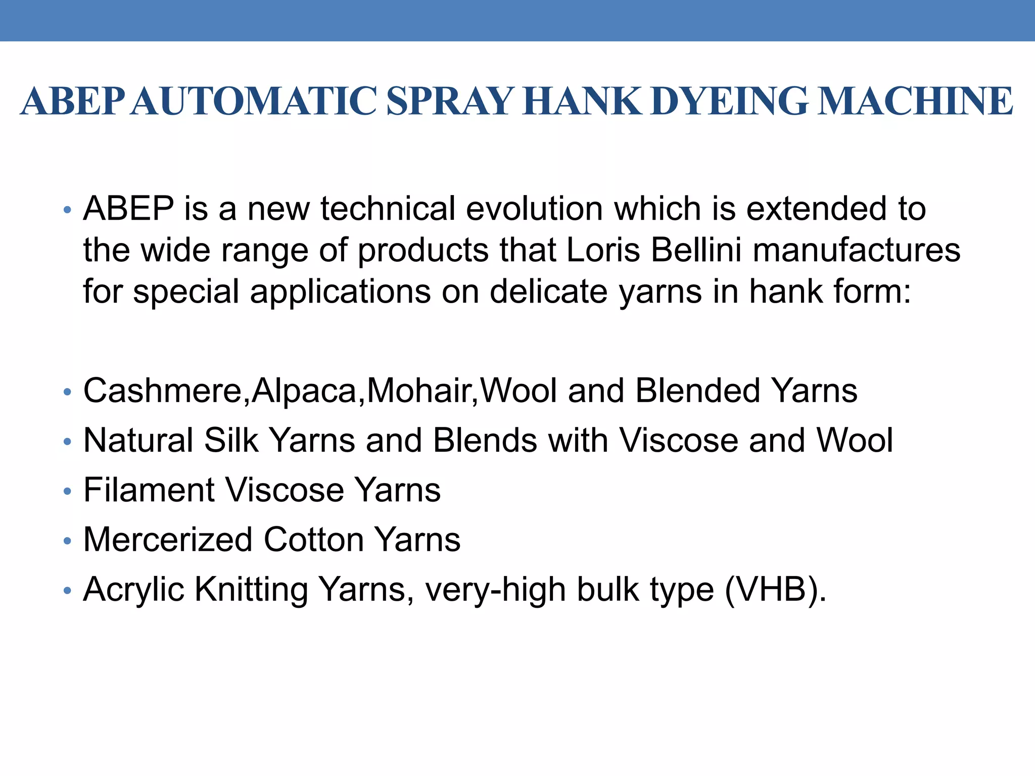 ABEPAUTOMATIC SPRAYHANK DYEING MACHINE
• ABEP is a new technical evolution which is extended to
the wide range of products that Loris Bellini manufactures
for special applications on delicate yarns in hank form:
• Cashmere,Alpaca,Mohair,Wool and Blended Yarns
• Natural Silk Yarns and Blends with Viscose and Wool
• Filament Viscose Yarns
• Mercerized Cotton Yarns
• Acrylic Knitting Yarns, very-high bulk type (VHB).
 