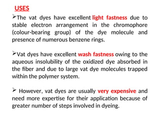 The vat dyes have excellent light fastness due to
stable electron arrangement in the chromophore
(colour-bearing group) of the dye molecule and
presence of numerous benzene rings.
Vat dyes have excellent wash fastness owing to the
aqueous insolubility of the oxidized dye absorbed in
the fiber and due to large vat dye molecules trapped
within the polymer system.
 However, vat dyes are usually very expensive and
need more expertise for their application because of
greater number of steps involved in dyeing.
USES
 