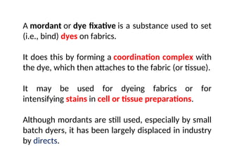 A mordant or dye fixative is a substance used to set
(i.e., bind) dyes on fabrics.
It does this by forming a coordination complex with
the dye, which then attaches to the fabric (or tissue).
It may be used for dyeing fabrics or for
intensifying stains in cell or tissue preparations.
Although mordants are still used, especially by small
batch dyers, it has been largely displaced in industry
by directs.
 