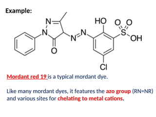 Mordant red 19 is a typical mordant dye.
Like many mordant dyes, it features the azo group (RN=NR)
and various sites for chelating to metal cations.
Example:
 