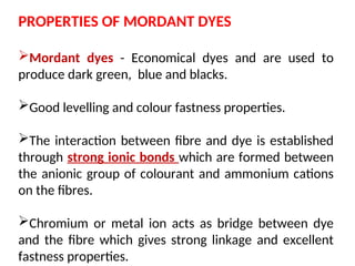 PROPERTIES OF MORDANT DYES
Mordant dyes - Economical dyes and are used to
produce dark green, blue and blacks.
Good levelling and colour fastness properties.
The interaction between fibre and dye is established
through strong ionic bonds which are formed between
the anionic group of colourant and ammonium cations
on the fibres.
Chromium or metal ion acts as bridge between dye
and the fibre which gives strong linkage and excellent
fastness properties.
 