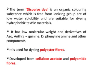 The term ‘Disperse dye’ is an organic colouring
substance which is free from ionizing group are of
low water solubility and are suitable for dyeing
hydrophobic textile materials.
 It has low molecular weight and derivatives of
Azo, Anthra – quinine, Di phenyline amine and other
components.
It is used for dyeing polyester fibres.
Developed from cellulose acetate and polyamide
fibres.
 