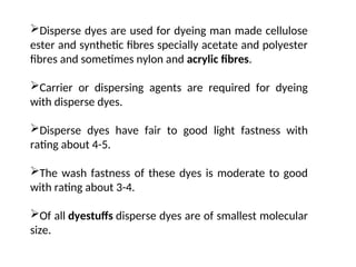 Disperse dyes are used for dyeing man made cellulose
ester and synthetic fibres specially acetate and polyester
fibres and sometimes nylon and acrylic fibres.
Carrier or dispersing agents are required for dyeing
with disperse dyes.
Disperse dyes have fair to good light fastness with
rating about 4-5.
The wash fastness of these dyes is moderate to good
with rating about 3-4.
Of all dyestuffs disperse dyes are of smallest molecular
size.
 