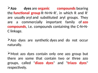 Azo dyes are organic compounds bearing
the functional group R−N=N−R , in which R and R
′ ′
are usually aryl and substituted aryl groups. They
are a commercially important family of azo
compounds, i.e. compounds containing the C-N=N-
C linkage.
Azo dyes are synthetic dyes and do not occur
naturally.
Most azo dyes contain only one azo group but
there are some that contain two or three azo
groups, called "diazo dyes" and "triazo dyes"
respectively.
 
