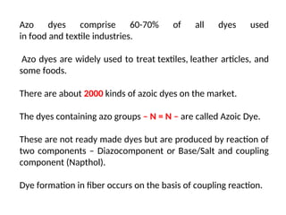 Azo dyes comprise 60-70% of all dyes used
in food and textile industries.
Azo dyes are widely used to treat textiles, leather articles, and
some foods.
There are about 2000 kinds of azoic dyes on the market.
The dyes containing azo groups – N = N – are called Azoic Dye.
These are not ready made dyes but are produced by reaction of
two components – Diazocomponent or Base/Salt and coupling
component (Napthol).
Dye formation in fiber occurs on the basis of coupling reaction.
 