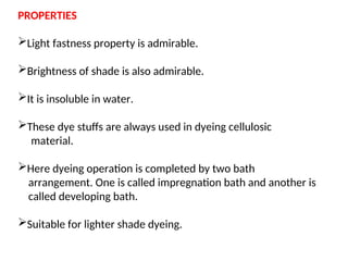 PROPERTIES
Light fastness property is admirable.
Brightness of shade is also admirable.
It is insoluble in water.
These dye stuffs are always used in dyeing cellulosic
material.
Here dyeing operation is completed by two bath
arrangement. One is called impregnation bath and another is
called developing bath.
Suitable for lighter shade dyeing.
 