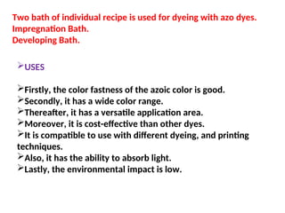 Two bath of individual recipe is used for dyeing with azo dyes.
Impregnation Bath.
Developing Bath.
USES
Firstly, the color fastness of the azoic color is good.
Secondly, it has a wide color range.
Thereafter, it has a versatile application area.
Moreover, it is cost-effective than other dyes.
It is compatible to use with different dyeing, and printing
techniques.
Also, it has the ability to absorb light.
Lastly, the environmental impact is low.
 