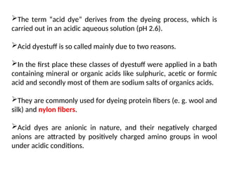 The term “acid dye” derives from the dyeing process, which is
carried out in an acidic aqueous solution (pH 2.6).
Acid dyestuff is so called mainly due to two reasons.
In the first place these classes of dyestuff were applied in a bath
containing mineral or organic acids like sulphuric, acetic or formic
acid and secondly most of them are sodium salts of organics acids.
They are commonly used for dyeing protein fibers (e. g. wool and
silk) and nylon fibers.
Acid dyes are anionic in nature, and their negatively charged
anions are attracted by positively charged amino groups in wool
under acidic conditions.
 