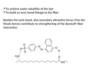 To achieve water solubility of the dye
To build an ionic bond linkage to the fiber
Besides the ionic bond, also secondary attractive forces (Van der
Waals forces) contribute to strengthening of the dyestuff–fiber
interaction.
 