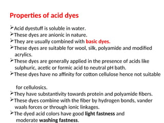 Properties of acid dyes
Acid dyestuff is soluble in water.
These dyes are anionic in nature.
They are usually combined with basic dyes.
These dyes are suitable for wool, silk, polyamide and modified
acrylics.
These dyes are generally applied in the presence of acids like
sulphuric, acetic or formic acid to neutral pH bath.
These dyes have no affinity for cotton cellulose hence not suitable
for cellulosics.
They have substantivity towards protein and polyamide fibers.
These dyes combine with the fiber by hydrogen bonds, vander
waals forces or through ionic linkages.
The dyed acid colors have good light fastness and
moderate washing fastness.
 