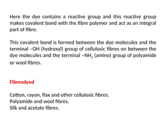 Here the dye contains a reactive group and this reactive group
makes covalent bond with the fibre polymer and act as an integral
part of fibre.
This covalent bond is formed between the dye molecules and the
terminal –OH (hydroxyl) group of cellulosic fibres on between the
dye molecules and the terminal –NH2 (amino) group of polyamide
or wool fibres.
Fibresdyed
Cotton, rayon, flax and other cellulosic fibres.
Polyamide and wool fibres.
Silk and acetate fibres.
 