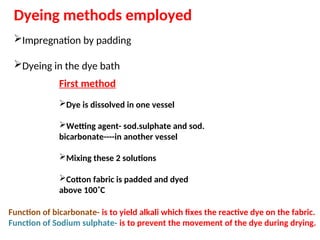 Dyeing methods employed
Impregnation by padding
Dyeing in the dye bath
First method
Dye is dissolved in one vessel
Wetting agent- sod.sulphate and sod.
bicarbonate----in another vessel
Mixing these 2 solutions
Cotton fabric is padded and dyed
above 100˚C
Function of bicarbonate- is to yield alkali which fixes the reactive dye on the fabric.
Function of Sodium sulphate- is to prevent the movement of the dye during drying.
 