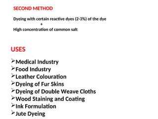 SECOND METHOD
Dyeing with certain reactive dyes (2-3%) of the dye
+
High concentration of common salt
USES
Medical Industry
Food Industry
Leather Colouration
Dyeing of Fur Skins
Dyeing of Double Weave Cloths
Wood Staining and Coating
Ink Formulation
Jute Dyeing
 