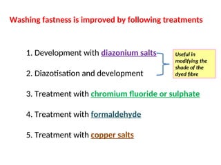 Washing fastness is improved by following treatments
1. Development with diazonium salts
2. Diazotisation and development
3. Treatment with chromium fluoride or sulphate
4. Treatment with formaldehyde
5. Treatment with copper salts
Useful in
modifying the
shade of the
dyed fibre
 