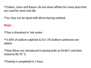 Cotton, Linen and Rayon- do not show affinity for many dyes that
are used for wool and silk.
So, they can be dyed with direct dyeing method.
Steps :
Dye is dissolved in hot water.
5-20% of sodium sulphate & 0.5- 2% Sodium carborane are
added.
Now fibres are introduced in dyeing bath at 50-60˚C and then
raised to 85-95 ˚C.
Dyeing is completed in 1 hour.
 