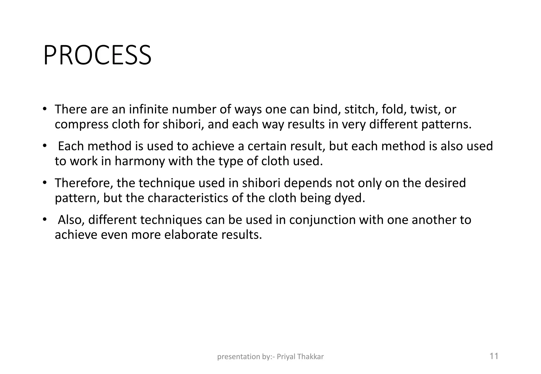 PROCESS
• There are an infinite number of ways one can bind, stitch, fold, twist, or
compress cloth for shibori, and each way results in very different patterns.
• Each method is used to achieve a certain result, but each method is also used
to work in harmony with the type of cloth used.
• Therefore, the technique used in shibori depends not only on the desired
pattern, but the characteristics of the cloth being dyed.
• Also, different techniques can be used in conjunction with one another to
achieve even more elaborate results.
presentation by:- Priyal Thakkar 11
 