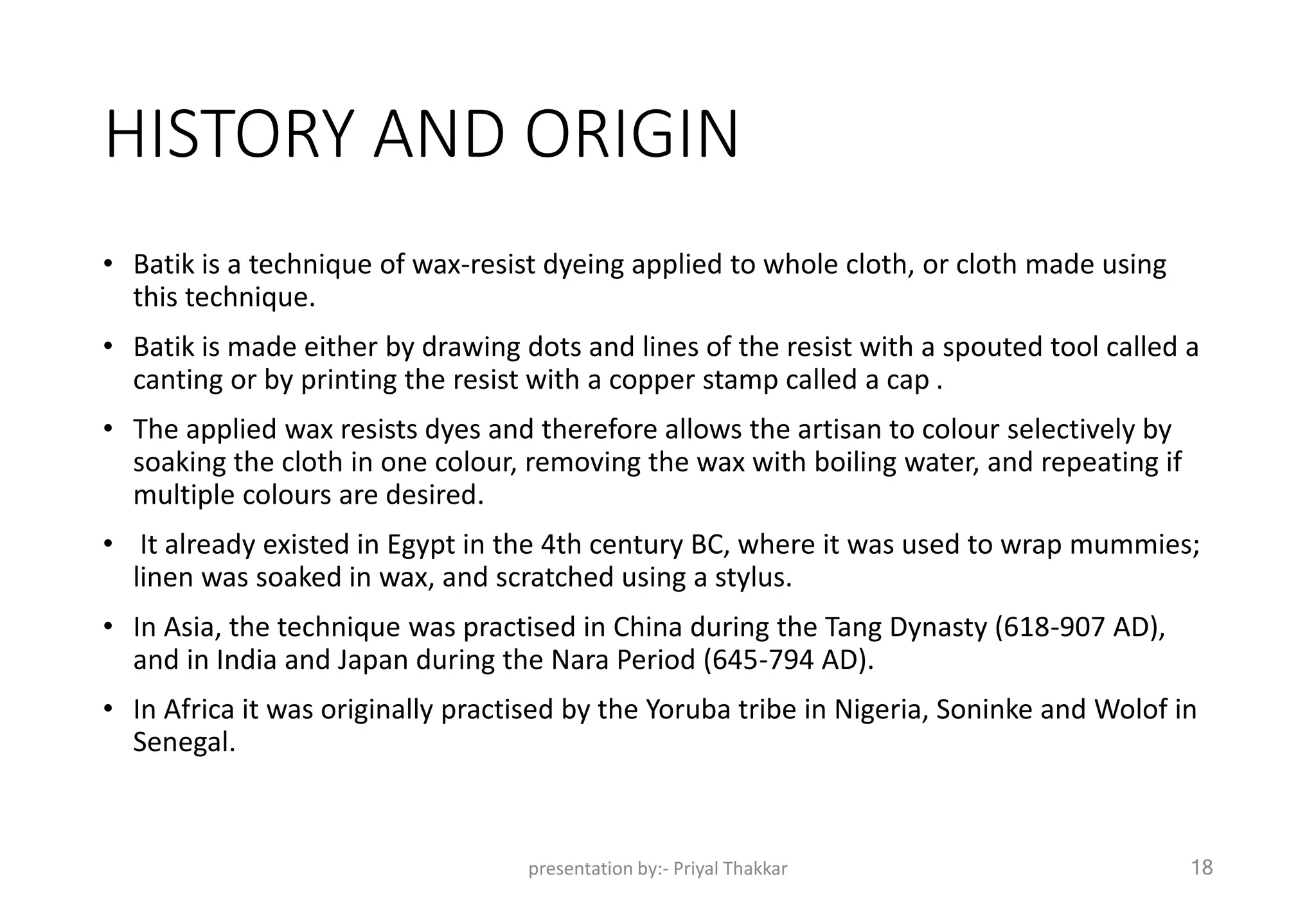HISTORY AND ORIGIN
• Batik is a technique of wax-resist dyeing applied to whole cloth, or cloth made using
this technique.
• Batik is made either by drawing dots and lines of the resist with a spouted tool called a
canting or by printing the resist with a copper stamp called a cap .
• The applied wax resists dyes and therefore allows the artisan to colour selectively by
soaking the cloth in one colour, removing the wax with boiling water, and repeating if
multiple colours are desired.
• It already existed in Egypt in the 4th century BC, where it was used to wrap mummies;
linen was soaked in wax, and scratched using a stylus.
• In Asia, the technique was practised in China during the Tang Dynasty (618-907 AD),
and in India and Japan during the Nara Period (645-794 AD).
• In Africa it was originally practised by the Yoruba tribe in Nigeria, Soninke and Wolof in
Senegal.
presentation by:- Priyal Thakkar 18
 