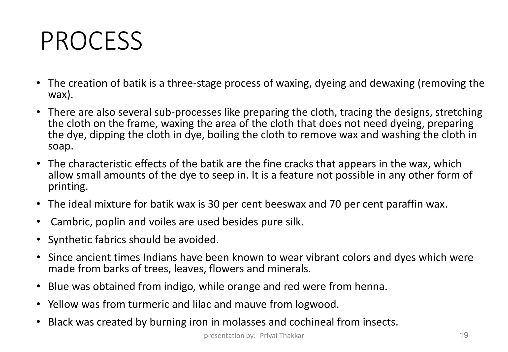 PROCESS
• The creation of batik is a three-stage process of waxing, dyeing and dewaxing (removing the
wax).
• There are also several sub-processes like preparing the cloth, tracing the designs, stretching
the cloth on the frame, waxing the area of the cloth that does not need dyeing, preparing
the dye, dipping the cloth in dye, boiling the cloth to remove wax and washing the cloth in
soap.
• The characteristic effects of the batik are the fine cracks that appears in the wax, which
allow small amounts of the dye to seep in. It is a feature not possible in any other form of
printing.
• The ideal mixture for batik wax is 30 per cent beeswax and 70 per cent paraffin wax.
• Cambric, poplin and voiles are used besides pure silk.
• Synthetic fabrics should be avoided.
• Since ancient times Indians have been known to wear vibrant colors and dyes which were
made from barks of trees, leaves, flowers and minerals.
• Blue was obtained from indigo, while orange and red were from henna.
• Yellow was from turmeric and lilac and mauve from logwood.
• Black was created by burning iron in molasses and cochineal from insects.
presentation by:- Priyal Thakkar 19
 