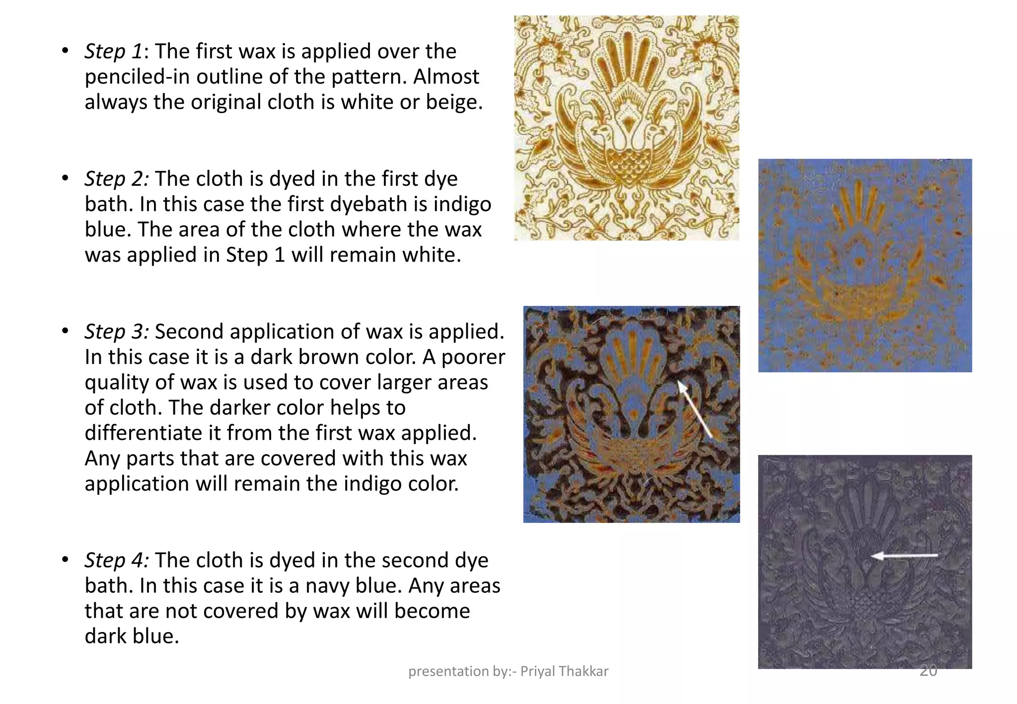 • Step 1: The first wax is applied over the
penciled-in outline of the pattern. Almost
always the original cloth is white or beige.
• Step 2: The cloth is dyed in the first dye
bath. In this case the first dyebath is indigo
blue. The area of the cloth where the wax
was applied in Step 1 will remain white.
• Step 3: Second application of wax is applied.
In this case it is a dark brown color. A poorer
quality of wax is used to cover larger areas
of cloth. The darker color helps to
differentiate it from the first wax applied.
Any parts that are covered with this wax
application will remain the indigo color.
• Step 4: The cloth is dyed in the second dye
bath. In this case it is a navy blue. Any areas
that are not covered by wax will become
dark blue.
presentation by:- Priyal Thakkar 20
 