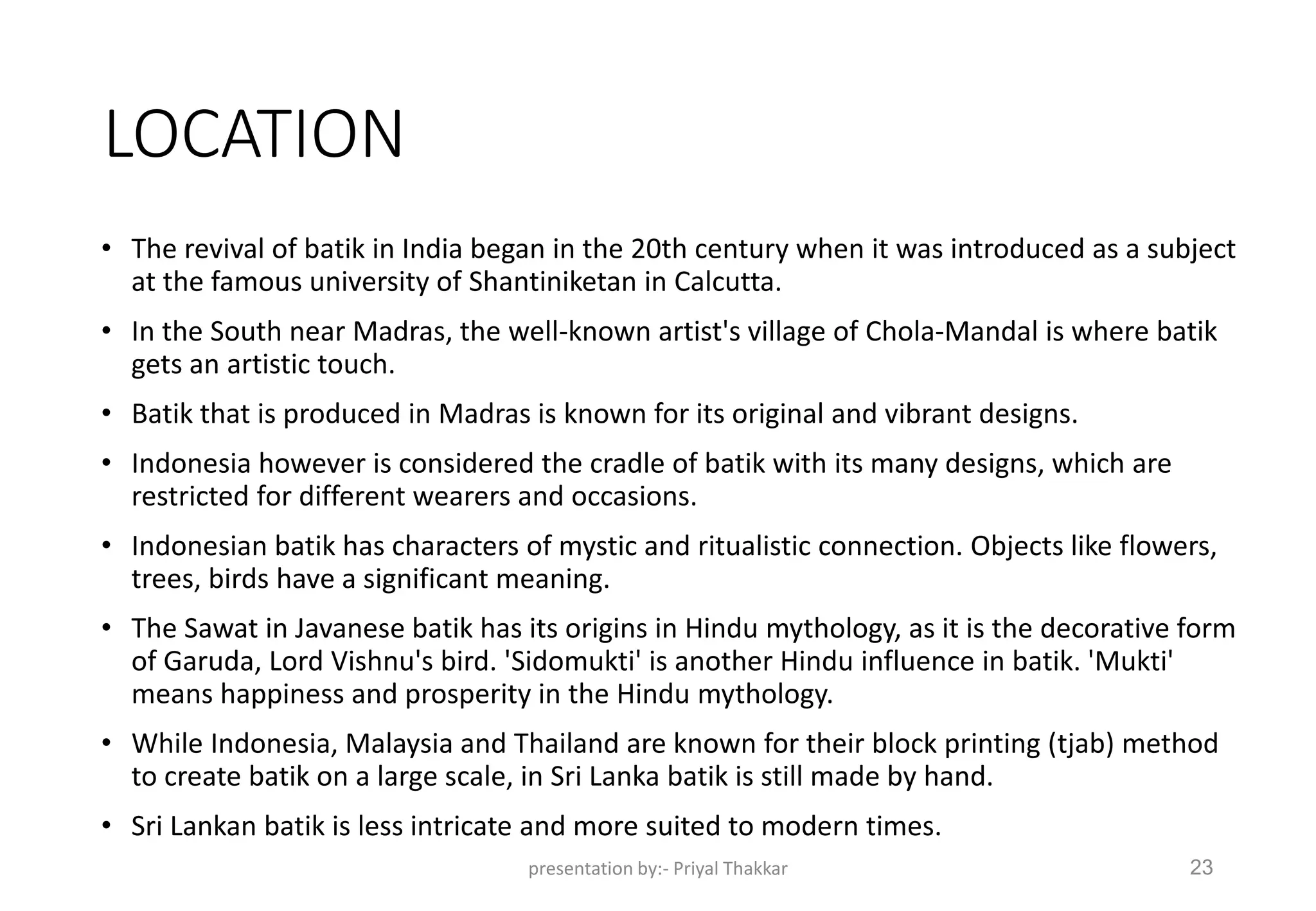 LOCATION
• The revival of batik in India began in the 20th century when it was introduced as a subject
at the famous university of Shantiniketan in Calcutta.
• In the South near Madras, the well-known artist's village of Chola-Mandal is where batik
gets an artistic touch.
• Batik that is produced in Madras is known for its original and vibrant designs.
• Indonesia however is considered the cradle of batik with its many designs, which are
restricted for different wearers and occasions.
• Indonesian batik has characters of mystic and ritualistic connection. Objects like flowers,
trees, birds have a significant meaning.
• The Sawat in Javanese batik has its origins in Hindu mythology, as it is the decorative form
of Garuda, Lord Vishnu's bird. 'Sidomukti' is another Hindu influence in batik. 'Mukti'
means happiness and prosperity in the Hindu mythology.
• While Indonesia, Malaysia and Thailand are known for their block printing (tjab) method
to create batik on a large scale, in Sri Lanka batik is still made by hand.
• Sri Lankan batik is less intricate and more suited to modern times.
presentation by:- Priyal Thakkar 23
 