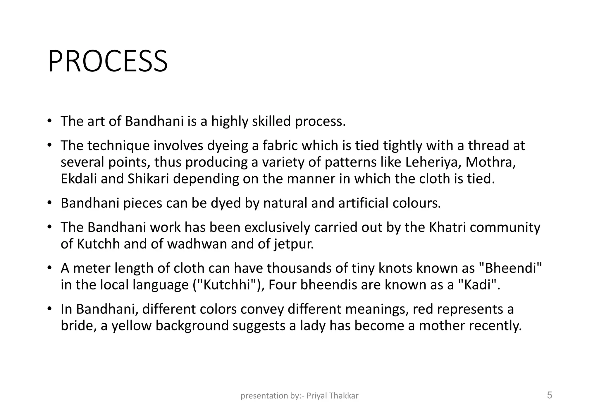 PROCESS
• The art of Bandhani is a highly skilled process.
• The technique involves dyeing a fabric which is tied tightly with a thread at
several points, thus producing a variety of patterns like Leheriya, Mothra,
Ekdali and Shikari depending on the manner in which the cloth is tied.
• Bandhani pieces can be dyed by natural and artificial colours.
• The Bandhani work has been exclusively carried out by the Khatri community
of Kutchh and of wadhwan and of jetpur.
• A meter length of cloth can have thousands of tiny knots known as "Bheendi"
in the local language ("Kutchhi"), Four bheendis are known as a "Kadi".
• In Bandhani, different colors convey different meanings, red represents a
bride, a yellow background suggests a lady has become a mother recently.
presentation by:- Priyal Thakkar 5
 