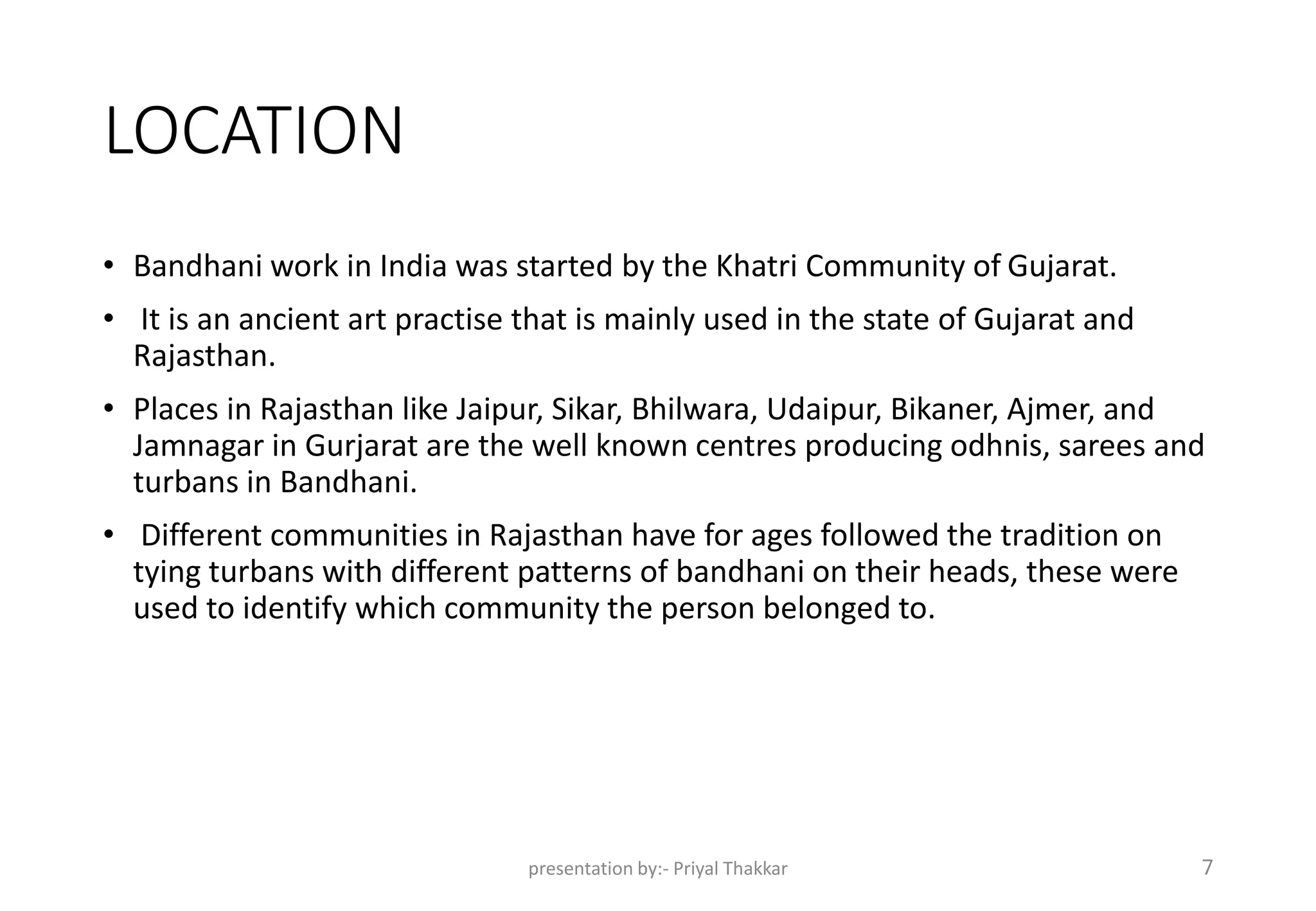 LOCATION
• Bandhani work in India was started by the Khatri Community of Gujarat.
• It is an ancient art practise that is mainly used in the state of Gujarat and
Rajasthan.
• Places in Rajasthan like Jaipur, Sikar, Bhilwara, Udaipur, Bikaner, Ajmer, and
Jamnagar in Gurjarat are the well known centres producing odhnis, sarees and
turbans in Bandhani.
• Different communities in Rajasthan have for ages followed the tradition on
tying turbans with different patterns of bandhani on their heads, these were
used to identify which community the person belonged to.
presentation by:- Priyal Thakkar 7
 