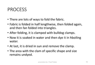 PROCESS
• There are lots of ways to fold the fabric.
• Fabric is folded in half lengthwise, then folded again,
and then fan folded into triangles.
• After folding, it is clamped with bulldog clamps.
• Now it is soaked in water and then dye it in hboiling
water.
• At last, it is dried in sun and remove the clamp.
• The area with the clam of specific shape and size
remains undyed.
presentation by:- Priyal Thakkar 14
 