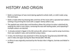 HISTORY AND ORIGIN
• Batik is a technique of wax-resist dyeing applied to whole cloth, or cloth made using
this technique.
• Batik is made either by drawing dots and lines of the resist with a spouted tool called a
canting or by printing the resist with a copper stamp called a cap .
• The applied wax resists dyes and therefore allows the artisan to colour selectively by
soaking the cloth in one colour, removing the wax with boiling water, and repeating if
multiple colours are desired.
• It already existed in Egypt in the 4th century BC, where it was used to wrap mummies;
linen was soaked in wax, and scratched using a stylus.
• In Asia, the technique was practised in China during the Tang Dynasty (618-907 AD),
and in India and Japan during the Nara Period (645-794 AD).
• In Africa it was originally practised by the Yoruba tribe in Nigeria, Soninke and Wolof in
Senegal.
presentation by:- Priyal Thakkar 18
 