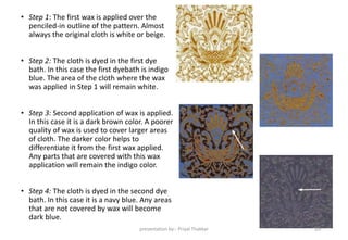 • Step 1: The first wax is applied over the
penciled-in outline of the pattern. Almost
always the original cloth is white or beige.
• Step 2: The cloth is dyed in the first dye
bath. In this case the first dyebath is indigo
blue. The area of the cloth where the wax
was applied in Step 1 will remain white.
• Step 3: Second application of wax is applied.
In this case it is a dark brown color. A poorer
quality of wax is used to cover larger areas
of cloth. The darker color helps to
differentiate it from the first wax applied.
Any parts that are covered with this wax
application will remain the indigo color.
• Step 4: The cloth is dyed in the second dye
bath. In this case it is a navy blue. Any areas
that are not covered by wax will become
dark blue.
presentation by:- Priyal Thakkar 20
 